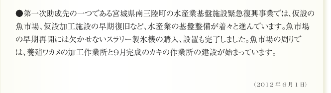 ●第一次助成先の一つである宮城県南三陸町の水産業基盤施設緊急復興事業では、仮設の魚市場、仮設加工施設の早期復旧など、水産業の基盤整備が着々と進んでいます。魚市場の早期再開には欠かせないスラリー製氷機の購入、設置も完了しました。魚市場の周りでは、養殖ワカメの加工作業所と9月完成のカキの作業所の建設が始まっています。（2012年6月1日）