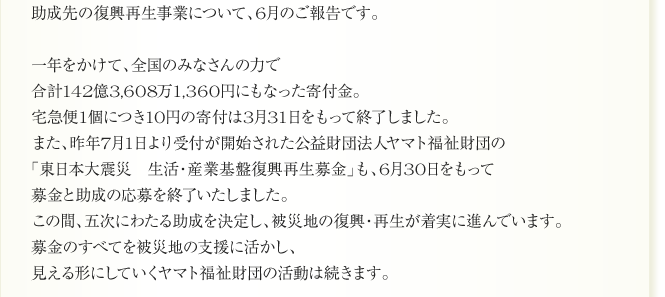助成先の復興再生事業について、6月のご報告です。

一年をかけて、全国のみなさんの力で
合計142億3,608万1,360円にもなった寄付金。
宅急便1個につき10円の寄付は3月31日をもって終了しました。
また、昨年7月1日より受付が開始された公益財団法人ヤマト福祉財団の
「東日本大震災　生活・産業基盤復興再生募金」も、6月30日をもって
募金と助成の応募を終了いたしました。
この間、五次にわたる助成を決定し、被災地の復興・再生が着実に進んでいます。
募金のすべてを被災地の支援に活かし、
見える形にしていくヤマト福祉財団の活動は続きます。