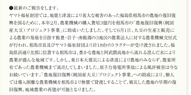 ●最新のご報告をします。
ヤマト福祉財団では、地震と津波により甚大な被害のあった福島県相馬市の農地の復旧復
興を図るために、本年2月、農業機械の購入費用3億円を相馬市の「農地復旧復興（純国
産大豆）プロジェクト事業」に助成いたしました。そして6月1日、大豆の生産と販売に
よる農業の発展を目指す飯豊・岩子・南飯淵の3地区の農業法人に対する農業機械交付式
が行われ、相馬市長及びヤマト福祉財団より計18台のトラクターが受け渡されました。福
島県浜通り北部に位置する相馬市は、豊かな農地と阿武隈高地から流れる澄んだ水により
農業が盛んな地域です。しかし、東日本大震災による津波により農地のみならず、農家所
有であった農業機械まで流出してしまいました。原子力発電所事故による風評被害は今な
お続いています。「農地復旧復興（純国産大豆）プロジェクト事業」への助成により、個人
では導入困難な農業機械を相馬市より無償で貸渡しすることで、被災した農地の早期の復
旧復興、地域農業の再建が可能となりました。