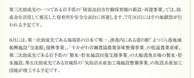 第三次助成先の一つである岩手県の「陸前高田市竹駒保育園の新設・再建事業」では、助
成金を活用して被災した保育所を安全な高台に再建します。7月30日にはその地鎮祭が行
われる予定です。

8月には、第一次助成先である福島県の日本で唯一、漁港内にある道の駅「よつくら港地域
振興施設『交流館』復興事業」、「すかがわ岩瀬農協農業倉庫整備事業」の低温農業倉庫、
第二次助成先である岩手県の「製氷・貯氷施設回復支援事業」の大船渡魚市場の製氷・貯
氷施設、第五次助成先である宮城県の「気仙沼水産加工場施設整備事業」の仮設水産加工
団地が竣工する予定です。