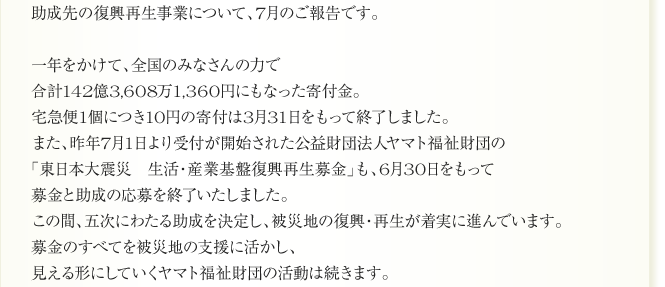 助成先の復興再生事業について、7月のご報告です。

一年をかけて、全国のみなさんの力で
合計142億3,608万1,360円にもなった寄付金。
宅急便1個につき10円の寄付は3月31日をもって終了しました。
また、昨年7月1日より受付が開始された公益財団法人ヤマト福祉財団の
「東日本大震災　生活・産業基盤復興再生募金」も、6月30日をもって
募金と助成の応募を終了いたしました。
この間、五次にわたる助成を決定し、被災地の復興・再生が着実に進んでいます。
募金のすべてを被災地の支援に活かし、
見える形にしていくヤマト福祉財団の活動は続きます。