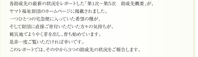 各助成先の最新の状況をレポートした「第1次～第5次　助成先概要」が、
ヤマト福祉財団のホームページに掲載されました。
一つひとつの宅急便に入っていた希望の種が、
そして財団に直接ご寄付いただいた方々の気持ちが、
被災地でようやく芽を出し、育ち始めています。
是非一度ご覧いただければ幸いです。
このレポートでは、その中から3つの助成先の状況をご報告します。