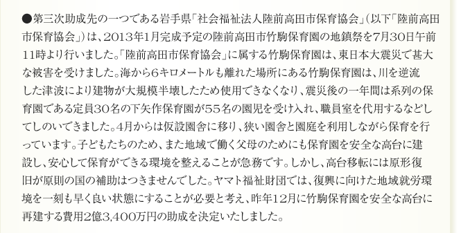 ●第三次助成先の一つである岩手県「社会福祉法人陸前高田市保育協会」（以下「陸前高田
市保育協会」）は、2013年1月完成予定の陸前高田市竹駒保育園の地鎮祭を7月30日午前
11時より行いました。「陸前高田市保育協会」に属する竹駒保育園は、東日本大震災で甚大
な被害を受けました。海から6キロメートルも離れた場所にある竹駒保育園は、川を逆流
した津波により建物が大規模半壊したため使用できなくなり、震災後の一年間は系列の保
育園である定員30名の下矢作保育園が55名の園児を受け入れ、職員室を代用するなどし
てしのいできました。4月からは仮設園舎に移り、狭い園舎と園庭を利用しながら保育を行
っています。子どもたちのため、また地域で働く父母のためにも保育園を安全な高台に建
設し、安心して保育ができる環境を整えることが急務です。しかし、高台移転には原形復
旧が原則の国の補助はつきませんでした。ヤマト福祉財団では、復興に向けた地域就労環
境を一刻も早く良い状態にすることが必要と考え、昨年12月に竹駒保育園を安全な高台に
再建する費用2億3,400万円の助成を決定いたしました。