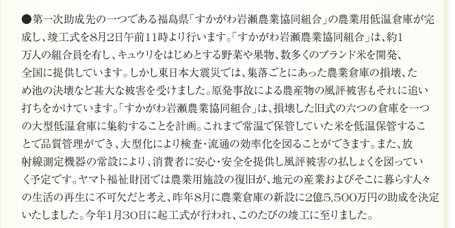 ●第一次助成先の一つである福島県「すかがわ岩瀬農業協同組合」の農業用低温倉庫が完
成し、竣工式を8月2日午前11時より行います。「すかがわ岩瀬農業協同組合」は、約1
万人の組合員を有し、キュウリをはじめとする野菜や果物、数多くのブランド米を開発、
全国に提供しています。しかし東日本大震災では、集落ごとにあった農業倉庫の損壊、た
め池の決壊など甚大な被害を受けました。原発事故による農産物の風評被害もそれに追い
打ちをかけています。「すかがわ岩瀬農業協同組合」は、損壊した旧式の六つの倉庫を一つ
の大型低温倉庫に集約することを計画。これまで常温で保管していた米を低温保管するこ
とで品質管理ができ、大型化により検査・流通の効率化を図ることができます。また、放
射線測定機器の常設により、消費者に安心・安全を提供し風評被害の払しょくを図ってい
く予定です。ヤマト福祉財団では農業用施設の復旧が、地元の産業およびそこに暮らす人々
の生活の再生に不可欠だと考え、昨年8月に農業倉庫の新設に2億5,500万円の助成を決定
いたしました。今年1月30日に起工式が行われ、このたびの竣工に至りました。