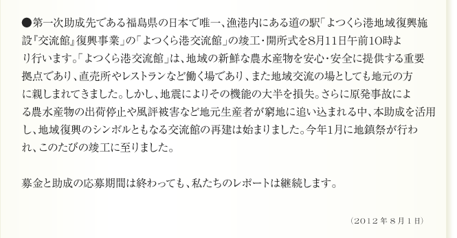 ●第一次助成先である福島県の日本で唯一、漁港内にある道の駅「よつくら港地域復興施
設『交流館』復興事業」の「よつくら港交流館」の竣工・開所式を8月11日午前10時よ
り行います。「よつくら港交流館」は、地域の新鮮な農水産物を安心・安全に提供する重要
拠点であり、直売所やレストランなど働く場であり、また地域交流の場としても地元の方
に親しまれてきました。しかし、地震によりその機能の大半を損失。さらに原発事故によ
る農水産物の出荷停止や風評被害など地元生産者が窮地に追い込まれる中、本助成を活用
し、地域復興のシンボルともなる交流館の再建は始まりました。今年1月に地鎮祭が行わ
れ、このたびの竣工に至りました。

募金と助成の応募期間は終わっても、私たちのレポートは継続します。
（2012年8月1日）