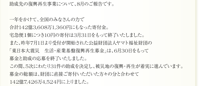 助成先の復興再生事業について、8月のご報告です。

一年をかけて、全国のみなさんの力で
合計142億3,608万1,360円にもなった寄付金。
宅急便１個につき10円の寄付は3月31日をもって終了いたしました。
また、昨年7月1日より受付が開始された公益財団法人ヤマト福祉財団の
「東日本大震災　生活・産業基盤復興再生募金」は、6月30日をもって
募金と助成の応募を終了いたしました。
この間、5次にわたり31件の助成を決定し、被災地の復興・再生が着実に進んでいます。
募金の総額は、財団に直接ご寄付いただいた方々の分と合わせて
142億7,426万4,524円に上りました。