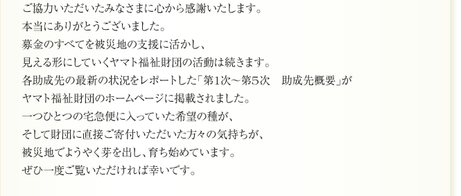 ご協力いただいたみなさまに心から感謝いたします。
本当にありがとうございました。
募金のすべてを被災地の支援に活かし、
見える形にしていくヤマト福祉財団の活動は続きます。
各助成先の最新の状況をレポートした「第1次〜第5次　助成先概要」が
ヤマト福祉財団のホームページに掲載されました。
一つひとつの宅急便に入っていた希望の種が、
そして財団に直接ご寄付いただいた方々の気持ちが、
被災地でようやく芽を出し、育ち始めています。
ぜひ一度ご覧いただければ幸いです。