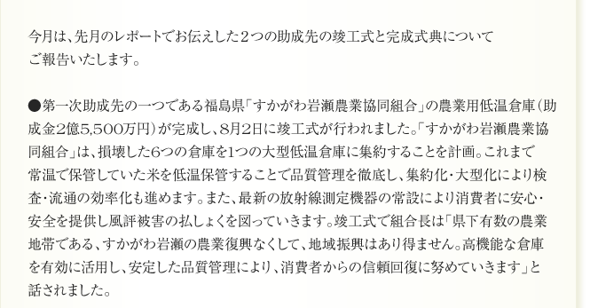 今月は、先月のレポートでお伝えした２つの助成先の竣工式と完成式典について
ご報告いたします。

●第一次助成先の一つである福島県「すかがわ岩瀬農業協同組合」の農業用低温倉庫（助
成金2億5,500万円）が完成し、8月2日に竣工式が行われました。「すかがわ岩瀬農業協
同組合」は、損壊した6つの倉庫を1つの大型低温倉庫に集約することを計画。これまで
常温で保管していた米を低温保管することで品質管理を徹底し、集約化・大型化により検
査・流通の効率化も進めます。また、最新の放射線測定機器の常設により消費者に安心・
安全を提供し風評被害の払しょくを図っていきます。竣工式で組合長は「県下有数の農業
地帯である、すかがわ岩瀬の農業復興なくして、地域振興はあり得ません。高機能な倉庫
を有効に活用し、安定した品質管理により、消費者からの信頼回復に努めていきます」と
話されました。