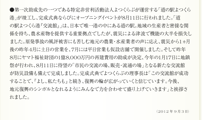 ●第一次助成先の一つである特定非営利活動法人よつくらぶが運営する「道の駅よつくら
港」が竣工し、完成式典ならびにオープニングイベントが8月11日に行われました。「道
の駅よつくら港『交流館』」は、日本で唯一港の中にある道の駅。地域の生産者と密接な関
係を持ち、農水産物を提供する重要拠点でしたが、震災による津波で機能の大半を損失し
ました。原発事故の風評被害にも苦しむ地元の農業・水産業者の声に応え、震災から1ヵ月
後の昨年4月に土日の営業を、7月には平日営業も仮設店舗で開催しました。そして昨年
8月にヤマト福祉財団の1億8,000万円の再建費用の助成が決定、今年の1月17日に地鎮
祭が行われ、8月11日に待望の「市民の交流の場、販売・流通の場」となる新たな交流館
が防災設備も備えて完成しました。完成式典でよつくらぶの理事長は「この交流館が成功
することで、『よし、私たちも』と続き、復興の輪が広がっていくと信じています。今後、
地元復興のシンボルとなれるようにみんなで力を合わせて盛り上げていきます」と挨拶さ
れました。（2012年9月3日）
