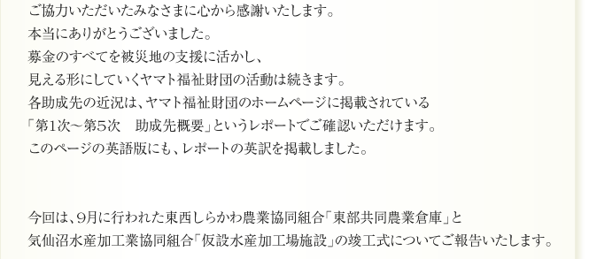 ご協力いただいたみなさまに心から感謝いたします。
本当にありがとうございました。
募金のすべてを被災地の支援に活かし、
見える形にしていくヤマト福祉財団の活動は続きます。
各助成先の近況は、ヤマト福祉財団のホームページに掲載されている
「第1次～第5次　助成先概要」というレポートでご確認いただけます。
このページの英語版にも、レポートの英訳を掲載しました。


今回は、9月に行われた東西しらかわ農業協同組合「東部共同農業倉庫」と
気仙沼水産加工業協同組合「仮設水産加工場施設」の竣工式についてご報告いたします。