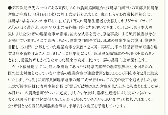 ●第四次助成先の一つである東西しらかわ農業協同組合（福島県白河市）の東部共同農業
倉庫が完成し、9月19日（水）に竣工式が行われました。東西しらかわ農業協同組合は、
福島県・県南の6つの市町村に住む約1万人の農業生産者を支援し、オリジナルブランド
米「みりょく満点米」の開発や米の海外輸出等に力を注いできました。しかし東日本大震
災により全5ヵ所の農業倉庫が損壊。甚大な被害を受け、原発事故による風評被害は今な
お続いています。そこで東西しらかわ農業協同組合では、地域の農業生産の復旧、復興を
目指し、5ヵ所に分散していた農業倉庫を東西の2ヵ所に再編し、米の低温管理が可能な農
業倉庫を新設することにしました。倉庫集約により、地域農産物物流の合理化を進めると
ともに、常温管理しかできなかった従来の倉庫に比べて一層の品質向上が図れます。
　ヤマト福祉財団では、最大激震地であった福島県内陸部の農業復興再生を図るため、
国の助成対象となっていない農協の農業倉庫の建設費用2億7,000万円を本年2月に助成
いたしました。5月に東部共同農業倉庫の起工式が行われ、この度の竣工を迎えました。竣
工式で鈴木昭雄代表理事組合長は「震災で破壊された倉庫を見たときは呆然としましたが、
本日1つ目の農業倉庫がついに完成しました。今後は、農業生産者により役立つものへ、
また地域活性化の起爆剤となれるように努めていきたいと思います」と挨拶されました。
2ヵ所目となる西部共同農業倉庫は、来年7月の竣工を予定しています。
