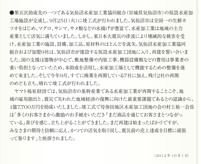 ●第五次助成先の一つである気仙沼水産加工業協同組合（宮城県気仙沼市）の仮設水産加
工場施設が完成し、9月25日（火）に竣工式が行われました。気仙沼市は全国一の生鮮カ
ツオをはじめ、マグロ、サンマ、サメ類などの水揚げが豊富で、水産加工業は地域の主力
産業として活気に満ちていました。しかし、東日本大震災の津波により壊滅的な被害を受
け、水産加工業の施設、設備、加工品、原材料のほとんどを流失。気仙沼水産加工業協同
組合および加盟9社は、気仙沼市が建設する仮設水産加工団地に入り、再建を誓い合いま
した。国の支援は建物が中心で、敷地整備や内装工事、機器設備類などの費用は事業者の
重い負担となっていたため、本助成を活用し、水産加工場として機能するための整備を進
めて来ました。そして今年9月、すでに操業を再開している7社に加え、残り2社の再開
のめども立ち、晴れて竣工式が行われました。
　ヤマト福祉財団では、気仙沼市の基幹産業である水産加工業が再開することこそ、地
域の雇用創出と、震災で失われた地域経済の復興に向けた最重要課題であるとの認識から、
1億7,700万円を助成いたしました。竣工式で母体田地区水産加工団地の会の村上祐一会長
は「多くのお客さまから激励のお手紙をいただき『まだ商品を通じてお客さまとつながっ
ている』喜びを感じ、立ち上がることができました。まだ再建は始まったばかりですが、
みなさまの期待と信頼に応え、かつての活気を取り戻し、震災前の売上達成を目標に頑張
って参ります」と挨拶されました。
（2012年10月1日）

