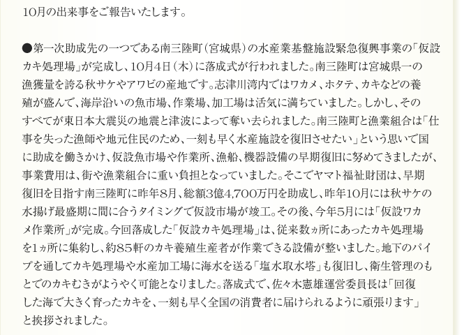 10月の出来事をご報告いたします。

●第一次助成先の一つである南三陸町（宮城県）の水産業基盤施設緊急復興事業の「仮設
カキ処理場」が完成し、10月4日（木）に落成式が行われました。南三陸町は宮城県一の
漁獲量を誇る秋サケやアワビの産地です。志津川湾内ではワカメ、ホタテ、カキなどの養
殖が盛んで、海岸沿いの魚市場、作業場、加工場は活気に満ちていました。しかし、その
すべてが東日本大震災の地震と津波によって奪い去られました。南三陸町と漁業組合は「仕
事を失った漁師や地元住民のため、一刻も早く水産施設を復旧させたい」という思いで国
に助成を働きかけ、仮設魚市場や作業所、漁船、機器設備の早期復旧に努めてきましたが、
事業費用は、街や漁業組合に重い負担となっていました。そこでヤマト福祉財団は、早期
復旧を目指す南三陸町に昨年8月、総額3億4,700万円を助成し、昨年10月には秋サケの
水揚げ最盛期に間に合うタイミングで仮設市場が竣工。その後、今年5月には「仮設ワカ
メ作業所」が完成。今回落成した「仮設カキ処理場」は、従来数ヵ所にあったカキ処理場
を1ヵ所に集約し、約85軒のカキ養殖生産者が作業できる設備が整いました。地下のパイ
プを通してカキ処理場や水産加工場に海水を送る「塩水取水塔」も復旧し、衛生管理のも
とでのカキむきがようやく可能となりました。落成式で、佐々木憲雄運営委員長は「回復
した海で大きく育ったカキを、一刻も早く全国の消費者に届けられるように頑張ります」
と挨拶されました。