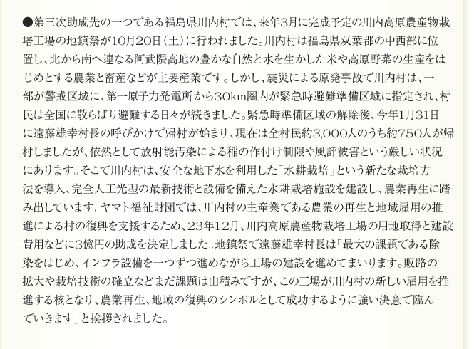 ●第三次助成先の一つである福島県川内村では、来年3月に完成予定の川内高原農産物栽
培工場の地鎮祭が10月20日（土）に行われました。川内村は福島県双葉郡の中西部に位
置し、北から南へ連なる阿武隈高地の豊かな自然と水を生かした米や高原野菜の生産をは
じめとする農業と畜産などが主要産業です。しかし、震災による原発事故で川内村は、一
部が警戒区域に、第一原子力発電所から30km圏内が緊急時避難準備区域に指定され、村
民は全国に散らばり避難する日々が続きました。緊急時準備区域の解除後、今年1月31日
に遠藤雄幸村長の呼びかけで帰村が始まり、現在は全村民約3,000人のうち約750人が帰
村しましたが、依然として放射能汚染による稲の作付け制限や風評被害という厳しい状況
にあります。そこで川内村は、安全な地下水を利用した「水耕栽培」という新たな栽培方
法を導入、完全人工光型の最新技術と設備を備えた水耕栽培施設を建設し、農業再生に踏
み出しています。ヤマト福祉財団では、川内村の主産業である農業の再生と地域雇用の推
進による村の復興を支援するため、23年12月、川内高原農産物栽培工場の用地取得と建設
費用などに3億円の助成を決定しました。地鎮祭で遠藤雄幸村長は「最大の課題である除
染をはじめ、インフラ設備を一つずつ進めながら工場の建設を進めてまいります。販路の
拡大や栽培技術の確立などまだ課題は山積みですが、この工場が川内村の新しい雇用を推
進する核となり、農業再生、地域の復興のシンボルとして成功するように強い決意で臨ん
でいきます」と挨拶されました。