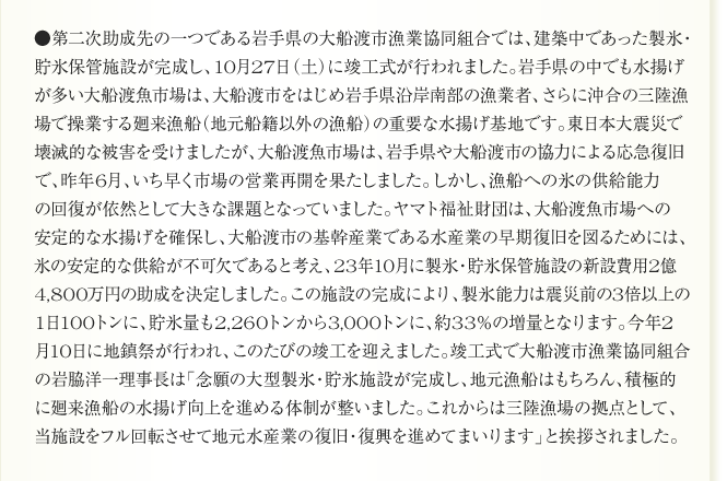 ●第二次助成先の一つである岩手県の大船渡市漁業協同組合では、建築中であった製氷・
貯氷保管施設が完成し、10月27日（土）に竣工式が行われました。岩手県の中でも水揚げ
が多い大船渡魚市場は、大船渡市をはじめ岩手県沿岸南部の漁業者、さらに沖合の三陸漁
場で操業する廻来漁船（地元船籍以外の漁船）の重要な水揚げ基地です。東日本大震災で
壊滅的な被害を受けましたが、大船渡魚市場は、岩手県や大船渡市の協力による応急復旧
で、昨年6月、いち早く市場の営業再開を果たしました。しかし、漁船への氷の供給能力
の回復が依然として大きな課題となっていました。ヤマト福祉財団は、大船渡魚市場への
安定的な水揚げを確保し、大船渡市の基幹産業である水産業の早期復旧を図るためには、
氷の安定的な供給が不可欠であると考え、23年10月に製氷・貯氷保管施設の新設費用2億
4,800万円の助成を決定しました。この施設の完成により、製氷能力は震災前の3倍以上の
1日100トンに、貯氷量も2,260トンから3,000トンに、約33％の増量となります。今年2
月10日に地鎮祭が行われ、このたびの竣工を迎えました。竣工式で大船渡市漁業協同組合
の岩脇洋一理事長は「念願の大型製氷・貯氷施設が完成し、地元漁船はもちろん、積極的
に廻来漁船の水揚げ向上を進める体制が整いました。これからは三陸漁場の拠点として、
当施設をフル回転させて地元水産業の復旧・復興を進めてまいります」と挨拶されました。
