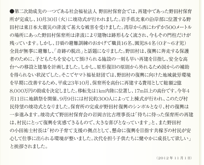 ●第二次助成先の一つである社会福祉法人 野田村保育会では、再建中であった野田村保育
所が完成し、10月30日（火）に竣工式が行われました。岩手県北東の沿岸部に位置する野
田村は東日本大震災の津波で甚大な被害を受けました。湾岸から西にわずか500メートル
の場所にあった野田村保育所は津波により建物は跡形もなく流され、今もその門柱だけが
残っています。しかし、日頃の避難訓練のおかげで職員16名、園児84名（0才～6才児）
全員が無事に避難し、「奇跡の脱出」と話題になりました。野田村は、復興に奔走する保護
者のために、子どもたちを安心して預けられる施設の一刻も早い再建を目指し、安全な高
台への移設と建築を計画しました。しかし、原形復旧の原則から外れるため国からの補助
を得られない状況でした。そこでヤマト福祉財団では、野田村の復興に向けた地域就労環境
を早期に改善するため、平成23年10月、保育所を高台に再建する費用として総額2億
8,000万円の助成を決定しました。移転先は1km内陸に位置し、17m以上の高台です。今年4
月11日に地鎮祭を開催、9月9日には村民約300人によって上棟式が行われ、このたび村
民待望の竣工式となりました。保育所の完成が野田村復興のシンボルとなり、村野復興は
一歩進みます。