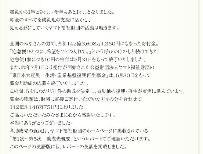 
全国のみなさんの力で、合計142億3,608万1,360円にもなった寄付金。
「宅急便ひとつに、希望をひとつ入れて。」という呼びかけのもと続けてきた
宅急便1個につき10円の寄付は3月31日をもって終了いたしました。
また、昨年7月1日より受付が開始された公益財団法人ヤマト福祉財団の
「東日本大震災　生活・産業基盤復興再生募金」は、6月30日をもって
募金と助成の応募を終了いたしました。
この間、5次にわたり31件の助成を決定し、被災地の復興・再生が着実に進んでいます。
募金の総額は、財団に直接ご寄付いただいた方々の分を合わせて
142億8,448万751円に上りました。
ご協力いただいたみなさまに心から感謝いたします。
本当にありがとうございました。
各助成先の近況は、ヤマト福祉財団のホームページに掲載されている
「第1次～第5次　助成先概要」というレポートでご確認いただけます。
このページの英語版にも、レポートの英訳を掲載しました。      
      