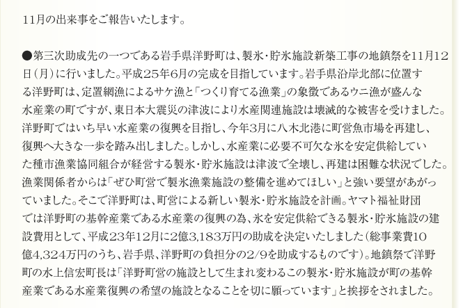 11月の出来事をご報告いたします。

●第三次助成先の一つである岩手県洋野町は、製氷・貯氷施設新築工事の地鎮祭を11月12
日（月）に行いました。平成25年6月の完成を目指しています。岩手県沿岸北部に位置す
る洋野町は、定置網漁によるサケ漁と「つくり育てる漁業」の象徴であるウニ漁が盛んな
水産業の町ですが、東日本大震災の津波により水産関連施設は壊滅的な被害を受けました。
洋野町ではいち早い水産業の復興を目指し、今年3月に八木北港に町営魚市場を再建し、
復興へ大きな一歩を踏み出しました。しかし、水産業に必要不可欠な氷を安定供給してい
た種市漁業協同組合が経営する製氷・貯氷施設は津波で全壊し、再建は困難な状況でした。
漁業関係者からは「ぜひ町営で製氷漁業施設の整備を進めてほしい」と強い要望があがっ
ていました。そこで洋野町は、町営による新しい製氷・貯氷施設を計画。ヤマト福祉財団
では洋野町の基幹産業である水産業の復興の為、氷を安定供給できる製氷・貯氷施設の建
設費用として、平成23年12月に2億3,183万円の助成を決定いたしました（総事業費10
億4,324万円のうち、岩手県、洋野町の負担分の2/9を助成するものです）。地鎮祭で洋野
町の水上信宏町長は「洋野町営の施設として生まれ変わるこの製氷・貯氷施設が町の基幹
産業である水産業復興の希望の施設となることを切に願っています」と挨拶をされました。