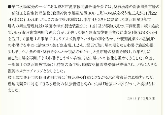 ●第二次助成先の一つである釜石市漁業協同組合連合会では、釜石漁港の新浜町魚市場の
一部竣工と衛生管理施設（殺菌冷海水製造装置30t・1基）の完成を祝う竣工式が11月22
日（木）に行われました。この衛生管理施設は、本年4月25日に完成した新浜町第2魚市
場内の衛生管理施設（殺菌冷海水製造装置20t・1基）及び移動式粉氷車両配備に続く施設
で、釜石市漁業協同組合連合会が、流失した釜石魚市場復興事業に助成金1億5,500万円
を活用して推進する事業です。リアス式海岸という地の利を活かした養殖漁業や小型漁船
の水揚げを中心に活気づく釜石魚市場。しかし、震災で魚市場の要となる水揚げ施設を損
失しました。「魚の町・釜石をなんとか復活させたい」と魚市場の整備を続け、昨年8月に
第2魚市場を再開。「より水揚げしやすい衛生的な市場」への強化を進めてきました。今回、
一部竣工の新浜町魚市場にも待望の衛生管理施設や輸送機器類が整備され、さらに大きな
復興のステップアップとなりました。
竣工式で釜石市の野田武則市長は「被災地の自立につながる水産業復活の原動力となり、
産地間競争に対応できる水産物の付加価値を高め、水揚げ増強につなげたい」と挨拶され
ました。
2012年12月3日
