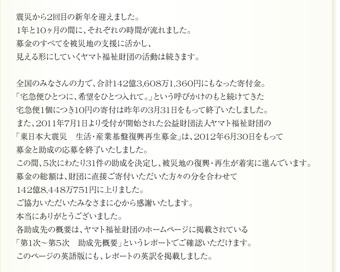 
震災から2回目の新年を迎えました。
1年と10ヶ月の間に、それぞれの時間が流れました。
募金のすべてを被災地の支援に活かし、
見える形にしていくヤマト福祉財団の活動は続きます。

全国のみなさんの力で、合計142億3,608万1,360円にもなった寄付金。
「宅急便ひとつに、希望をひとつ入れて。」という呼びかけのもと続けてきた
宅急便1個につき10円の寄付は昨年の3月31日をもって終了いたしました。
また、2011年7月1日より受付が開始された公益財団法人ヤマト福祉財団の
「東日本大震災　生活・産業基盤復興再生募金」は、2012年6月30日をもって
募金と助成の応募を終了いたしました。
この間、5次にわたり31件の助成を決定し、被災地の復興・再生が着実に進んでいます。
募金の総額は、財団に直接ご寄付いただいた方々の分を合わせて
142億8,448万751円に上りました。
ご協力いただいたみなさまに心から感謝いたします。
本当にありがとうございました。
各助成先の概要は、ヤマト福祉財団のホームページに掲載されている
「第1次～第5次　助成先概要」というレポートでご確認いただけます。
このページの英語版にも、レポートの英訳を掲載しました。
      