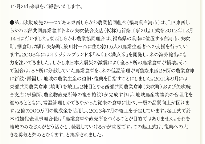 
12月の出来事をご報告いたします。

●第四次助成先の一つである東西しらかわ農業協同組合（福島県白河市）は、「JA東西し
らかわ西部共同農業倉庫および矢吹統合支店（仮称）」新築工事の起工式を2012年12月
14日に行いました。東西しらかわ農業協同組合は、福島県の県南に位置する白河市、矢吹
町、棚倉町、塙町、矢祭町、鮫川村一帯に住む約1万人の農業生産者への支援を行ってい
ます。2003年にはオリジナルブランド米「みりょく満点米」を開発し、米の海外輸出にも
力を注いできました。しかし東日本大震災の激震により全5ヶ所の農業倉庫が損壊。そこ
で組合は、5ヶ所に分散していた農業倉庫を、米の低温管理が可能な東西2ヶ所の農業倉庫
に新設・再編し、地域の農業生産の復旧・復興を目指すことにしました。2011年9月には
東部共同農業倉庫（塙町）を竣工。2棟目となる西部共同農業倉庫（矢吹町）および矢吹統
合支店（事務所、農産物直売所等の複合施設）が完成すれば、地域農産物物流の合理化を
進めるとともに、常温管理しかできなかった従来の倉庫に比べ、一層の品質向上が図れま
す。2億7,000万円の助成金を活用し、2013年7月の竣工を予定しています。起工式で鈴
木昭雄代表理事組合長は「農業倉庫や直売所をつくることが目的ではありません。それを
地域のみなさんがどう活かし、発展していけるかが重要です。この起工式は、復興への大
きな勇気と弾みとなります」と挨拶されました。
