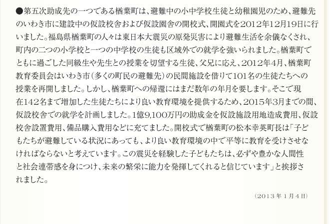 
●第五次助成先の一つである楢葉町は、避難中の小中学校生徒と幼稚園児のため、避難先
のいわき市に建設中の仮設校舎および仮設園舎の開校式、開園式を2012年12月19日に行
いました。福島県楢葉町の人々は東日本大震災の原発災害により避難生活を余儀なくされ、
町内の二つの小学校と一つの中学校の生徒も区域外での就学を強いられました。楢葉町で
ともに過ごした同級生や先生との授業を切望する生徒、父兄に応え、2012年4月、楢葉町
教育委員会はいわき市（多くの町民の避難先）の民間施設を借りて101名の生徒たちへの
授業を再開しました。しかし、楢葉町への帰還にはまだ数年の年月を要します。そこで現
在142名まで増加した生徒たちにより良い教育環境を提供するため、2015年3月までの間、
仮設校舎での就学を計画しました。1億9,100万円の助成金を仮設施設用地造成費用、仮設
校舎設置費用、備品購入費用などに充てました。開校式で楢葉町の松本幸英町長は「子ど
もたちが避難している状況にあっても、より良い教育環境の中で平等に教育を受けさせな
ければならないと考えています。この震災を経験した子どもたちは、必ずや豊かな人間性
と社会連帯感を身につけ、未来の繁栄に能力を発揮してくれると信じています」と挨拶さ
れました。
2013年1月4日