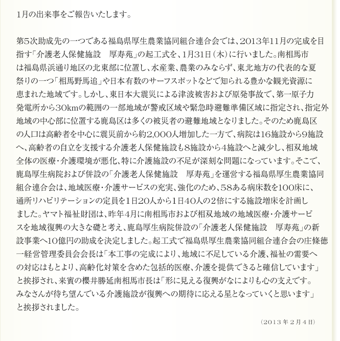 
      1月の出来事をご報告いたします。

第5次助成先の一つである福島県厚生農業協同組合連合会では、2013年11月の完成を目
指す「介護老人保健施設　厚寿苑」の起工式を、1月31日（木）に行いました。南相馬市
は福島県浜通り地区の北東部に位置し、水産業、農業のみならず、東北地方の代表的な夏
祭りの一つ「相馬野馬追」や日本有数のサーフスポットなどで知られる豊かな観光資源に
恵まれた地域です。しかし、東日本大震災による津波被害および原発事故で、第一原子力
発電所から30kmの範囲の一部地域が警戒区域や緊急時避難準備区域に指定され、指定外
地域の中心部に位置する鹿島区は多くの被災者の避難地域となりました。そのため鹿島区
の人口は高齢者を中心に震災前から約2,000人増加した一方で、病院は16施設から9施設
へ、高齢者の自立を支援する介護老人保健施設も8施設から4施設へと減少し、相双地域
全体の医療・介護環境が悪化、特に介護施設の不足が深刻な問題になっています。そこで、
鹿島厚生病院および併設の「介護老人保健施設　厚寿苑」を運営する福島県厚生農業協同
組合連合会は、地域医療・介護サービスの充実、強化のため、58ある病床数を100床に、
通所リハビリテーションの定員を１日20人から１日40人の２倍にする施設増床を計画し
ました。ヤマト福祉財団は、昨年4月に南相馬市および相双地域の地域医療・介護サービ
スを地域復興の大きな礎と考え、鹿島厚生病院併設の「介護老人保健施設　厚寿苑」の新
設事業へ10億円の助成を決定しました。起工式で福島県厚生農業協同組合連合会の庄條徳
一経営管理委員会会長は「本工事の完成により、地域に不足している介護、福祉の需要へ
の対応はもとより、高齢化対策を含めた包括的医療、介護を提供できると確信しています」
と挨拶され、来賓の櫻井勝延南相馬市長は「形に見える復興がなによりも心の支えです。
みなさんが待ち望んでいる介護施設が復興への期待に応える星となっていくと思います」
と挨拶されました。
      2013年2月4日
