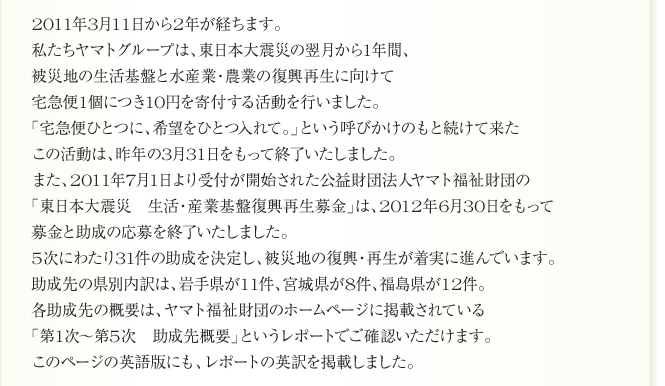 
      2011年3月11日から2年が経ちます。
私たちヤマトグループは、東日本大震災の翌月から1年間、
被災地の生活基盤と水産業・農業の復興再生に向けて
宅急便1個につき10円を寄付する活動を行いました。
「宅急便ひとつに、希望をひとつ入れて。」という呼びかけのもと続けて来た
この活動は、昨年の3月31日をもって終了いたしました。
また、2011年7月1日より受付が開始された公益財団法人ヤマト福祉財団の
「東日本大震災　生活・産業基盤復興再生募金」は、2012年6月30日をもって
募金と助成の応募を終了いたしました。
5次にわたり31件の助成を決定し、被災地の復興・再生が着実に進んでいます。
助成先の県別内訳は、岩手県が11件、宮城県が8件、福島県が12件。
各助成先の概要は、ヤマト福祉財団のホームページに掲載されている
「第1次～第5次　助成先概要」というレポートでご確認いただけます。
このページの英語版にも、レポートの英訳を掲載しました。
      