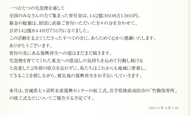 
      一つひとつの宅急便を通して
全国のみなさんの力で集まった寄付金は、142億3608万1360円。　
募金の総額は、財団に直接ご寄付いただいた方々の分を合わせて、
合計142億8448万751円になりました。
この活動を支えてくださったすべての方に、あらためて心から感謝いたします。
ありがとうございます。
寄付の先にある復興再生への道はまだまだ続きます。
宅急便を育ててくれた東北への恩返しの気持ちを込めて行動し続ける
と決意した2年前の原点を忘れずに、私たちはこれからも地域に密着し、
できることを探しながら、被災地の復興再生をお手伝いしていきます。

来月は、宮城県七ヶ浜町水産復興センターの起工式、岩手県陸前高田市の「竹駒保育所」
の竣工式などについてご報告する予定です。
      2013年3月1日