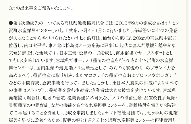 
      3月の出来事をご報告いたします。

●第4次助成先の一つである宮城県漁業協同組合では、2013年9月の完成を目指す「七ヶ
浜町水産振興センター」の起工式を、3月4日（月）に行いました。海岸沿いに七つの集落
があったことから名づけられたという七ヶ浜町は、仙台から東に約20kmの宮城県中部に
位置し、南は太平洋、東と北は松島湾と三方を海に囲まれ、起伏に富んだ景観と穏やかな
気候に恵まれた地域です。日本三景・松島の一角を成し、海水浴場やサーフスポットとして
も広く知られています。宮城県で唯一、ノリ種苗の生産を行ってきた七ヶ浜町の水産振
興センターは、国内生産の最北端ノリ生産地として「みちのく寒流のり」のブランド力を
高めるべく、種苗生産に取り組み、またマコガレイの種苗生産およびヒラメやホシガレイ
などの中間育成、放流事業を行っていました。しかし、東日本大震災の津波によりすべて
の事業はストップし、養殖業を営む生産者、漁業者は大きな被害を受けています。宮城県
漁業協同組合は、地域の養殖、漁業再建に不可欠な、「ノリの種苗生産・品質改良」「魚類・
貝類種苗の中間育成」などの機能を有する水産振興センターを、避難施設を備えた3階建
てで再建することを計画し、助成を申請しました。ヤマト福祉財団では、七ヶ浜町の漁業
振興を早期に改善するため、復興の鍵とも言える七ヶ浜町水産振興センターの再建費用と
