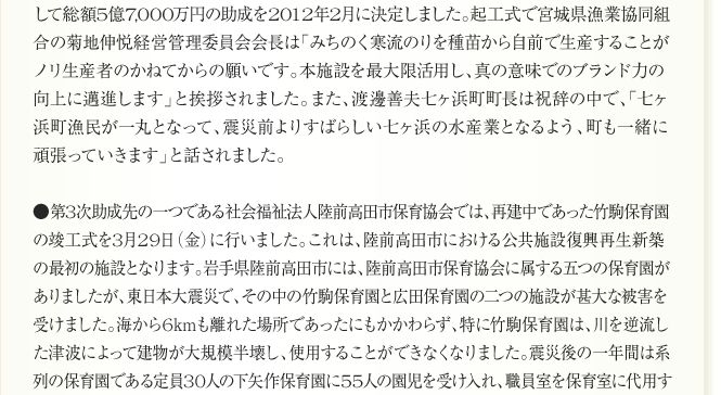 
      して総額5億7,000万円の助成を2012年2月に決定しました。起工式で宮城県漁業協同組
合の菊地伸悦経営管理委員会会長は「みちのく寒流のりを種苗から自前で生産することが
ノリ生産者のかねてからの願いです。本施設を最大限活用し、真の意味でのブランド力の
向上に邁進します」と挨拶されました。また、渡邊善夫七ヶ浜町町長は祝辞の中で、「七ヶ
浜町漁民が一丸となって、震災前よりすばらしい七ヶ浜の水産業となるよう、町も一緒に
頑張っていきます」と話されました。

●第3次助成先の一つである社会福祉法人陸前高田市保育協会では、再建中であった竹駒保育園
の竣工式を3月29日（金）に行いました。これは、陸前高田市における公共施設復興再生新築
の最初の施設となります。岩手県陸前高田市には、陸前高田市保育協会に属する五つの保育園が
ありましたが、東日本大震災で、その中の竹駒保育園と広田保育園の二つの施設が甚大な被害を
受けました。海から6kmも離れた場所であったにもかかわらず、特に竹駒保育園は、川を逆流し
た津波によって建物が大規模半壊し、使用することができなくなりました。震災後の一年間は系
列の保育園である定員30人の下矢作保育園に55人の園児を受け入れ、職員室を保育室に代用す
