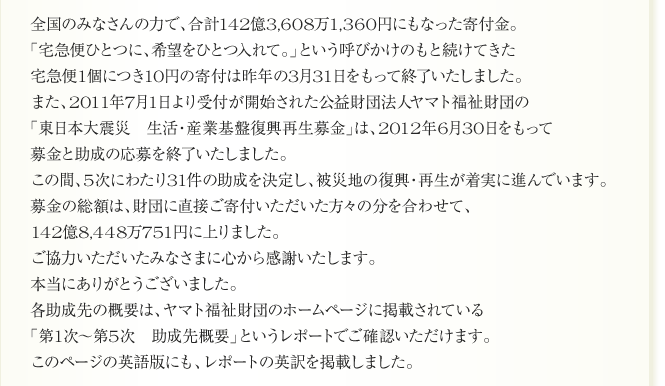 
全国のみなさんの力で、合計142億3,608万1,360円にもなった寄付金。
「宅急便ひとつに、希望をひとつ入れて。」という呼びかけのもと続けてきた
宅急便1個につき10円の寄付は昨年の3月31日をもって終了いたしました。
また、2011年7月1日より受付が開始された公益財団法人ヤマト福祉財団の
「東日本大震災　生活・産業基盤復興再生募金」は、2012年6月30日をもって
募金と助成の応募を終了いたしました。
この間、5次にわたり31件の助成を決定し、被災地の復興・再生が着実に進んでいます。
募金の総額は、財団に直接ご寄付いただいた方々の分を合わせて、
142億8,448万751円に上りました。
ご協力いただいたみなさまに心から感謝いたします。
本当にありがとうございました。
各助成先の概要は、ヤマト福祉財団のホームページに掲載されている
「第1次～第5次　助成先概要」というレポートでご確認いただけます。
このページの英語版にも、レポートの英訳を掲載しました。
      