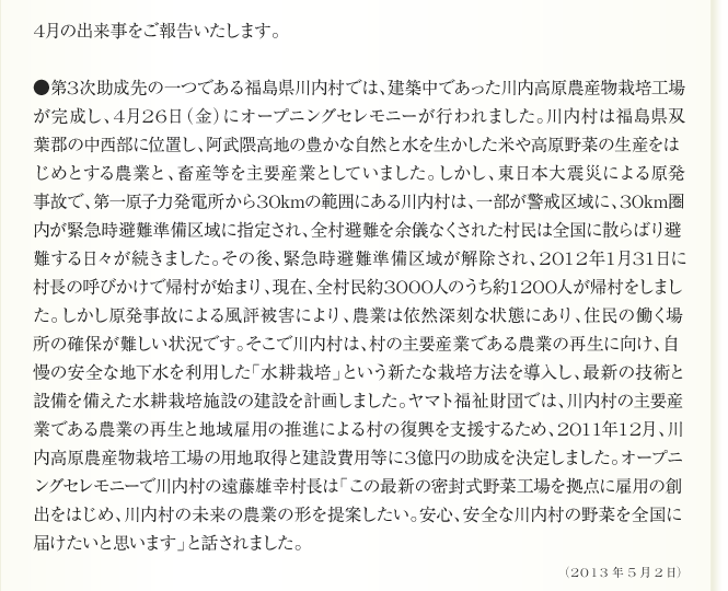 
      4月の出来事をご報告いたします。

●第3次助成先の一つである福島県川内村では、建築中であった川内高原農産物栽培工場
が完成し、4月26日（金）にオープニングセレモニーが行われました。川内村は福島県双
葉郡の中西部に位置し、阿武隈高地の豊かな自然と水を生かした米や高原野菜の生産をは
じめとする農業と、畜産等を主要産業としていました。しかし、東日本大震災による原発
事故で、第一原子力発電所から30kmの範囲にある川内村は、一部が警戒区域に、30km圏
内が緊急時避難準備区域に指定され、全村避難を余儀なくされた村民は全国に散らばり避
難する日々が続きました。その後、緊急時避難準備区域が解除され、2012年1月31日に
村長の呼びかけで帰村が始まり、現在、全村民約3000人のうち約1200人が帰村をしまし
た。しかし原発事故による風評被害により、農業は依然深刻な状態にあり、住民の働く場
所の確保が難しい状況です。そこで川内村は、村の主要産業である農業の再生に向け、自
慢の安全な地下水を利用した「水耕栽培」という新たな栽培方法を導入し、最新の技術と
設備を備えた水耕栽培施設の建設を計画しました。ヤマト福祉財団では、川内村の主要産
業である農業の再生と地域雇用の推進による村の復興を支援するため、2011年12月、川
内高原農産物栽培工場の用地取得と建設費用等に3億円の助成を決定しました。オープニ
ングセレモニーで川内村の遠藤雄幸村長は「この最新の密封式野菜工場を拠点に雇用の創
出をはじめ、川内村の未来の農業の形を提案したい。安心、安全な川内村の野菜を全国に
届けたいと思います」と話されました。

