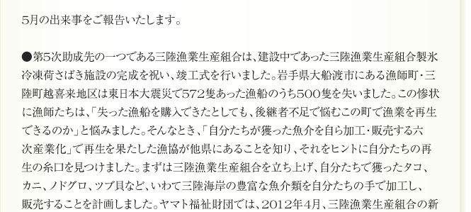 
5月の出来事をご報告いたします。
●第5次助成先の一つである三陸漁業生産組合は、建設中であった三陸漁業生産組合製氷
冷凍荷さばき施設の完成を祝い、竣工式を行いました。岩手県大船渡市にある漁師町・三
陸町越喜来地区は東日本大震災で572隻あった漁船のうち500隻を失いました。この惨状
に漁師たちは、「失った漁船を購入できたとしても、後継者不足で悩むこの町で漁業を再生
できるのか」と悩みました。そんなとき、「自分たちが獲った魚介を自ら加工・販売する六
次産業化」で再生を果たした漁協が他県にあることを知り、それをヒントに自分たちの再
生の糸口を見つけました。まずは三陸漁業生産組合を立ち上げ、自分たちで獲ったタコ、
カニ、ノドグロ、ツブ貝など、いわて三陸海岸の豊富な魚介類を自分たちの手で加工し、
販売することを計画しました。ヤマト福祉財団では、2012年4月、三陸漁業生産組合の新
たな漁業再生の取り組みが、漁師の元気を取り戻し、地域水産業の復興への原動力となる
	