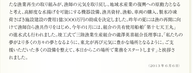 
と考え、高鮮度な水揚げを可能にする機器設備、漁具資材、漁船、車両の購入、製氷冷凍
荷さばき施設建設の費用1億3000万円の助成を決定しました。昨年の夏には漁の再開に向
けて漁師自ら漁具作りをはじめ、今年の1月には、組合の共有使用船舶「第十七天王丸」
の進水式も行われました。竣工式で三陸漁業生産組合の瀧澤英喜組合長理事は、「私たちの
夢がより多くの方々の夢となるように、東北が再び元気に豊かな場所となるように。ご支
援いただいた多くの設備を整えて、本日からこの場所で業務をスタートします」と挨拶さ
れました。
（2013年6月6日）
	