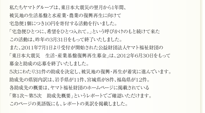 
私たちヤマトグループは、東日本大震災の翌月から1年間、
被災地の生活基盤と水産業・農業の復興再生に向けて
宅急便1個につき10円を寄付する活動を行いました。
「宅急便ひとつに、希望をひとつ入れて。」という呼びかけのもと続けて来た
この活動は、昨年の3月31日をもって終了いたしました。
また、2011年7月1日より受付が開始された公益財団法人ヤマト福祉財団の
「東日本大震災　生活・産業基盤復興再生募金」は、2012年6月30日をもって
募金と助成の応募を終了いたしました。
5次にわたり31件の助成を決定し、被災地の復興・再生が着実に進んでいます。
助成先の県別内訳は、岩手県が11件、宮城県が8件、福島県が12件。
各助成先の概要は、ヤマト福祉財団のホームページに掲載されている
「第1次～第5次　助成先概要」というレポートでご確認いただけます。
このページの英語版にも、レポートの英訳を掲載しました。
      