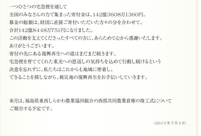 
一つひとつの宅急便を通して
全国のみなさんの力で集まった寄付金は、142億3608万1360円。　
募金の総額は、財団に直接ご寄付いただいた方々の分を合わせて、
合計142億8448万751円になりました。
この活動を支えてくださったすべての方に、あらためて心から感謝いたします。
ありがとうございます。
寄付の先にある復興再生への道はまだまだ続きます。
宅急便を育ててくれた東北への恩返しの気持ちを込めて行動し続けるという
決意を忘れずに、私たちはこれからも地域に密着し、
できることを探しながら、被災地の復興再生をお手伝いしていきます。

来月は、福島県東西しらかわ農業協同組合の西部共同農業倉庫の竣工式について
ご報告する予定です。
（2013年7月4日）
	