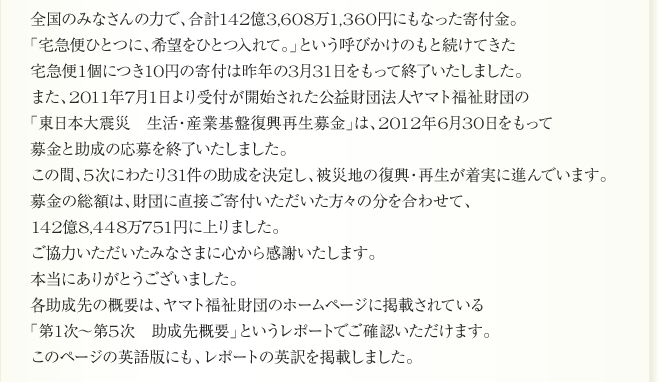 
国のみなさんの力で、合計142億3,608万1,360円にもなった寄付金。
「宅急便ひとつに、希望をひとつ入れて。」という呼びかけのもと続けてきた
宅急便1個につき10円の寄付は昨年の3月31日をもって終了いたしました。
また、2011年7月1日より受付が開始された公益財団法人ヤマト福祉財団の
「東日本大震災　生活・産業基盤復興再生募金」は、2012年6月30日をもって
募金と助成の応募を終了いたしました。
この間、5次にわたり31件の助成を決定し、被災地の復興・再生が着実に進んでいます。
募金の総額は、財団に直接ご寄付いただいた方々の分を合わせて、
142億8,448万751円に上りました。
ご協力いただいたみなさまに心から感謝いたします。
本当にありがとうございました。
各助成先の概要は、ヤマト福祉財団のホームページに掲載されている
「第1次～第5次　助成先概要」というレポートでご確認いただけます。
このページの英語版にも、レポートの英訳を掲載しました。
      