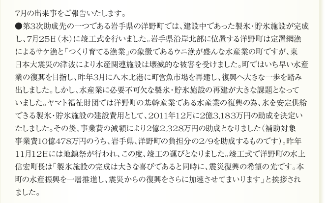 
7月の出来事をご報告いたします。
●第3次助成先の一つである岩手県の洋野町では、建設中であった製氷・貯氷施設が完成
し、7月25日（木）に竣工式を行いました。岩手県沿岸北部に位置する洋野町は定置網漁
によるサケ漁と「つくり育てる漁業」の象徴であるウニ漁が盛んな水産業の町ですが、東
日本大震災の津波により水産関連施設は壊滅的な被害を受けました。町ではいち早い水産
業の復興を目指し、昨年3月に八木北港に町営魚市場を再建し、復興へ大きな一歩を踏み
出しました。しかし、水産業に必要不可欠な製氷・貯氷施設の再建が大きな課題となって
いました。ヤマト福祉財団では洋野町の基幹産業である水産業の復興の為、氷を安定供給
できる製氷・貯氷施設の建設費用として、2011年12月に2億3,183万円の助成を決定い
たしました。その後、事業費の減額により2億2,328万円の助成となりました（補助対象
事業費10億478万円のうち、岩手県、洋野町の負担分の2/9を助成するものです）。昨年
11月12日には地鎮祭が行われ、この度、竣工の運びとなりました。竣工式で洋野町の水上
信宏町長は「製氷施設の完成は大きな喜びであると同時に、震災復興の希望の光です。本
町の水産振興を一層推進し、震災からの復興をさらに加速させてまいります」と挨拶され
ました。
	