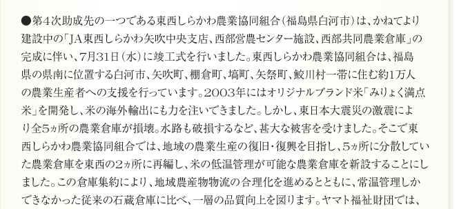 
●第4次助成先の一つである東西しらかわ農業協同組合（福島県白河市）は、かねてより
建設中の「JA東西しらかわ矢吹中央支店、西部営農センター施設、西部共同農業倉庫」の
完成に伴い、7月31日（水）に竣工式を行いました。東西しらかわ農業協同組合は、福島
県の県南に位置する白河市、矢吹町、棚倉町、塙町、矢祭町、鮫川村一帯に住む約1万人
の農業生産者への支援を行っています。2003年にはオリジナルブランド米「みりょく満点
米」を開発し、米の海外輸出にも力を注いできました。しかし、東日本大震災の激震によ
り全5ヵ所の農業倉庫が損壊。水路も破損するなど、甚大な被害を受けました。そこで東
西しらかわ農業協同組合では、地域の農業生産の復旧・復興を目指し、5ヵ所に分散してい
た農業倉庫を東西の2ヵ所に再編し、米の低温管理が可能な農業倉庫を新設することにし
ました。この倉庫集約により、地域農産物物流の合理化を進めるとともに、常温管理しか
できなかった従来の石蔵倉庫に比べ、一層の品質向上を図ります。ヤマト福祉財団では、
	