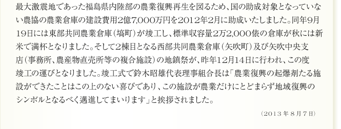 
最大激震地であった福島県内陸部の農業復興再生を図るため、国の助成対象となっていな
い農協の農業倉庫の建設費用2億7,000万円を2012年2月に助成いたしました。同年9月
19日には東部共同農業倉庫（塙町）が竣工し、標準収容量2万2,000俵の倉庫が秋には新
米で満杯となりました。そして2棟目となる西部共同農業倉庫（矢吹町）及び矢吹中央支
店（事務所、農産物直売所等の複合施設）の地鎮祭が、昨年12月14日に行われ、この度
竣工の運びとなりました。竣工式で鈴木昭雄代表理事組合長は「農業復興の起爆剤たる施
設ができたことはこの上のない喜びであり、この施設が農業だけにとどまらず地域復興の
シンボルとなるべく邁進してまいります」と挨拶されました。
（2013年8月7日）
	