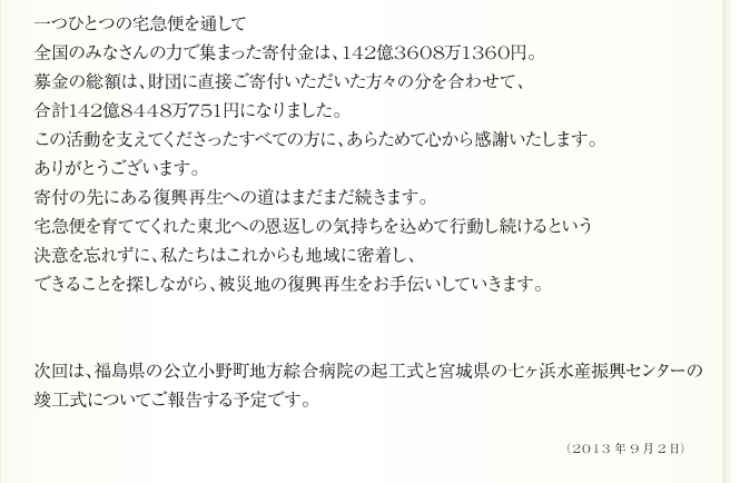 
一つひとつの宅急便を通して
全国のみなさんの力で集まった寄付金は、142億3608万1360円。　
募金の総額は、財団に直接ご寄付いただいた方々の分を合わせて、
合計142億8448万751円になりました。
この活動を支えてくださったすべての方に、あらためて心から感謝いたします。
ありがとうございます。
寄付の先にある復興再生への道はまだまだ続きます。
宅急便を育ててくれた東北への恩返しの気持ちを込めて行動し続けるという
決意を忘れずに、私たちはこれからも地域に密着し、
できることを探しながら、被災地の復興再生をお手伝いしていきます。


次回は、福島県の公立小野町地方綜合病院の起工式と宮城県の七ヶ浜水産振興センターの
竣工式についてご報告する予定です。

2013年9月2日
	