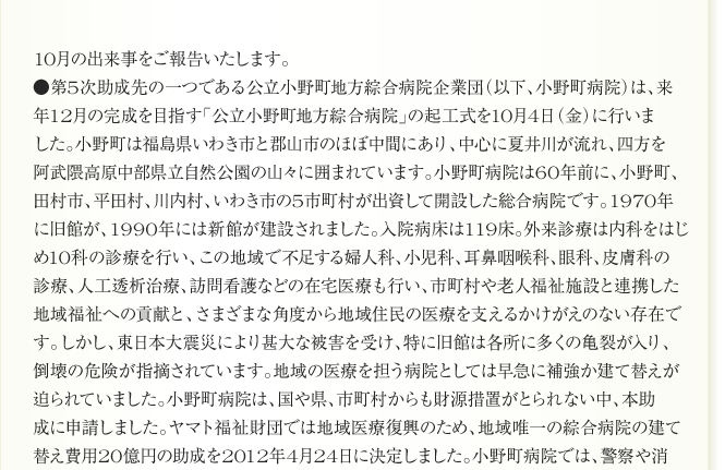 
10月の出来事をご報告いたします。
●第5次助成先の一つである公立小野町地方綜合病院企業団（以下、小野町病院）は、
来年12月の完成を目指す「公立小野町地方綜合病院」の起工式を10月4日（金）に行いま
した。小野町は福島県いわき市と郡山市のほぼ中間にあり、中心に夏井川が流れ、四方を
阿武隈高原中部県立自然公園の山々に囲まれています。小野町病院は60年前に、小野町、
田村市、平田村、川内村、いわき市の5市町村が出資して開設した総合病院です。1970年
に旧館が、1990年には新館が建設されました。入院病床は119床。外来診療は内科をはじ
め10科の診療を行い、この地域で不足する婦人科、小児科、耳鼻咽喉科、眼科、皮膚科の
診療、人工透析治療、訪問看護などの在宅医療も行い、市町村や老人福祉施設と連携した
地域福祉への貢献と、さまざまな角度から地域住民の医療を支えるかけがえのない存在で
す。しかし、東日本大震災により甚大な被害を受け、特に旧館は各所に多くの亀裂が入り、
倒壊の危険が指摘されています。地域の医療を担う病院としては早急に補強か建て替えが
迫られていました。小野町病院は、国や県、市町村からも財源措置がとられない中、本助
成に申請しました。ヤマト福祉財団では地域医療復興のため、地域唯一の綜合病院の建て
替え費用20億円の助成を2012年4月24日に決定しました。小野町病院では、警察や消