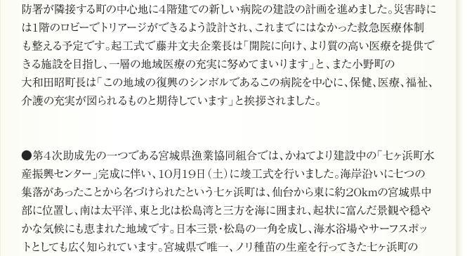 
防署が隣接する町の中心地に4階建ての新しい病院の建設の計画を進めました。災害時に
は1階のロビーでトリアージができるよう設計され、これまでにはなかった救急医療体制
も整える予定です。起工式で藤井文夫企業長は「開院に向け、より質の高い医療を提供で
きる施設を目指し、一層の地域医療の充実に努めてまいります」と、また小野町の
大和田昭町長は「この地域の復興のシンボルであるこの病院を中心に、保健、医療、福祉、
介護の充実が図られるものと期待しています」と挨拶されました。


●第4次助成先の一つである宮城県漁業協同組合では、かねてより建設中の「七ヶ浜町水
産振興センター」完成に伴い、10月19日（土）に竣工式を行いました。海岸沿いに七つの
集落があったことから名づけられたという七ヶ浜町は、仙台から東に約20kmの宮城県中
部に位置し、南は太平洋、東と北は松島湾と三方を海に囲まれ、起状に富んだ景観や穏や
かな気候にも恵まれた地域です。日本三景・松島の一角を成し、海水浴場やサーフスポッ
トとしても広く知られています。宮城県で唯一、ノリ種苗の生産を行ってきた七ヶ浜町の
      