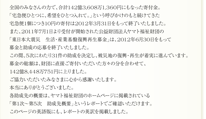 
全国のみなさんの力で、合計142億3,608万1,360円にもなった寄付金。
「宅急便ひとつに、希望をひとつ入れて。」という呼びかけのもと続けてきた
宅急便1個につき10円の寄付は2012年3月31日をもって終了いたしました。
また、2011年7月1日より受付が開始された公益財団法人ヤマト福祉財団の
「東日本大震災　生活・産業基盤復興再生募金」は、2012年6月30日をもって
募金と助成の応募を終了いたしました。
この間、5次にわたり31件の助成を決定し、被災地の復興・再生が着実に進んでいます。募金の総額は、財団に直接ご寄付いただいた方々の分を合わせて、
142億8,448万751円に上りました。
ご協力いただいたみなさまに心から感謝いたします。
本当にありがとうございました。
各助成先の概要は、ヤマト福祉財団のホームページに掲載されている
「第1次～第5次　助成先概要」というレポートでご確認いただけます。
このページの英語版にも、レポートの英訳を掲載しました。
 