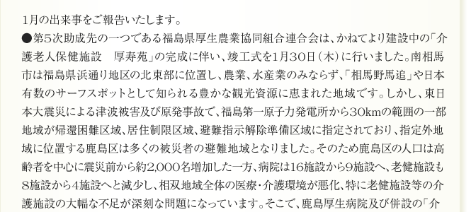 
1月の出来事をご報告いたします。
●第5次助成先の一つである福島県厚生農業協同組合連合会は、かねてより建設中の「介
護老人保健施設　厚寿苑」の完成に伴い、竣工式を1月30日（木）に行いました。南相馬
市は福島県浜通り地区の北東部に位置し、農業、水産業のみならず、「相馬野馬追」や日本
有数のサーフスポットとして知られる豊かな観光資源に恵まれた地域です。しかし、東日
本大震災による津波被害及び原発事故で、福島第一原子力発電所から30kmの範囲の一部
地域が帰還困難区域、居住制限区域、避難指示解除準備区域に指定されており、指定外地
域に位置する鹿島区は多くの被災者の避難地域となりました。そのため鹿島区の人口は高
齢者を中心に震災前から約2,000名増加した一方、病院は16施設から9施設へ、老健施設も
8施設から4施設へと減少し、相双地域全体の医療・介護環境が悪化、特に老健施設等の介
護施設の大幅な不足が深刻な問題になっています。そこで、鹿島厚生病院及び併設の「介
