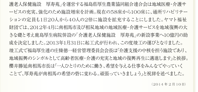 
護老人保健施設　厚寿苑」を運営する福島県厚生農業協同組合連合会は地域医療・介護サ
ービスの充実、強化のため施設増床を計画。現在の58床から100床に、通所リハビリテー
ションの定員も1日20人から40人の2倍に施設を拡充することにしました。ヤマト福祉
財団では、2012年4月に南相馬市及び相双地域の地域医療・介護サービスを地域復興の大
きな礎と考え鹿島厚生病院併設の「介護老人保健施設　厚寿苑」の新設事業へ10億円の助
成を決定しました。2013年1月31日に起工式が行われ、この度竣工の運びとなりました。
竣工式で福島厚生連の庄條徳一経営管理委員会会長は｢介護支援の中核を担う施設であり、
地域振興のシンボルとして高齢者医療・介護の充実と地域の復興再生に邁進します｣と挨拶。
櫻井勝延南相馬市長は｢一人ひとりのために働き、希望を与える仕事をみんなでやっていく
ことで、厚寿苑が南相馬の希望の砦に変わる。頑張っていきましょう｣と祝辞を述べました。

2014年2月10日
      