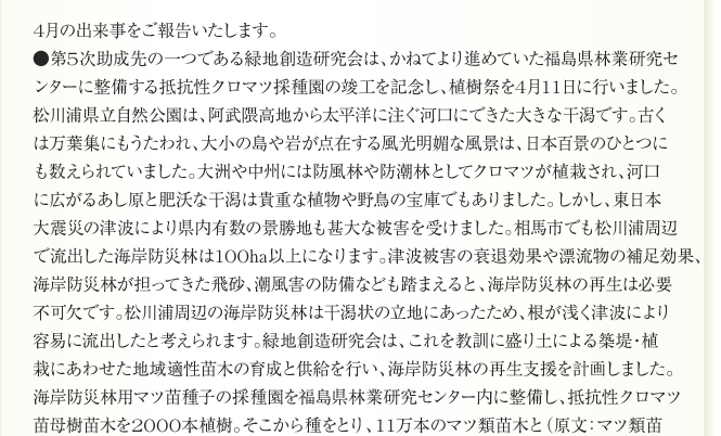 
4月の出来事をご報告いたします。
●第5次助成先の一つである緑地創造研究会は、かねてより進めていた福島県林業研究セ
ンターに整備する抵抗性クロマツ採種園の竣工を記念し、植樹祭を4月11日に行いました。
松川浦県立自然公園は、阿武隈高地から太平洋に注ぐ河口にできた大きな千潟です。古く
は万葉集にもうたわれ、大小の島や岩が点在する風光明媚な風景は、日本百景のひとつに
も数えられていました。大洲や中州には防風林や防潮林としてクロマツが植栽され、河口
に広がるあし原と肥沃な干潟は貴重な植物や野鳥の宝庫でもありました。しかし、東日本
大震災の津波により県内有数の景勝地も甚大な被害を受けました。相馬市でも松川浦周辺
で流出した海岸防災林は100ha以上になります。津波被害の衰退効果や漂流物の補足効果、
海岸防災林が担ってきた飛砂、潮風害の防備なども踏まえると、海岸防災林の再生は必要
不可欠です。松川浦周辺の海岸防災林は干潟状の立地にあったため、根が浅く津波により
容易に流出したと考えられます。緑地創造研究会は、これを教訓に盛り土による築堤・植
栽にあわせた地域適性苗木の育成と供給を行い、海岸防災林の再生支援を計画しました。　　
海岸防災林用マツ苗種子の採種園を福島県林業研究センター内に整備し、抵抗性クロマツ
苗母樹苗木を2000本植樹。そこから種をとり、11万本のマツ類苗木と（原文：マツ類苗 
