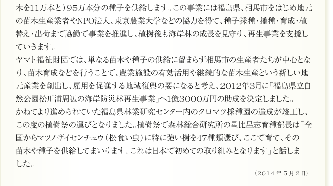 
木を11万本と）95万本分の種子を供給します。この事業には福島県、相馬市をはじめ地元
の苗木生産業者やNPO法人、東京農業大学などの協力を得て、種子採種・播種・育成・植
替え・出荷まで協働で事業を推進し、植樹後も海岸林の成長を見守り、再生事業を支援し
ていきます。
ヤマト福祉財団では、単なる苗木や種子の供給に留まらず相馬市の生産者たちが中心とな
り、苗木育成などを行うことで、農業施設の有効活用や継続的な苗木生産という新しい地
元産業を創出し、雇用を促進する地域復興の要になると考え、2012年3月に「福島県立自
然公園松川浦周辺の海岸防災林再生事業」へ1億3000万円の助成を決定しました。
かねてより進められていた福島県林業研究センター内のクロマツ採種園の造成が竣工し、
この度の植樹祭の運びとなりました。植樹祭で森林総合研究所の星比呂志育種部長は「全
国からマツノザイセンチュウ（松食い虫）に特に強い樹を47種類選び、ここで育て、その
苗木や種子を供給してまいります。これは日本で初めての取り組みとなります」と話しま
した。


2014年5月2日
